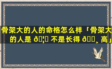 骨架大的人的命格怎么样「骨架大的人是 🦟 不是长得 🌸 高」